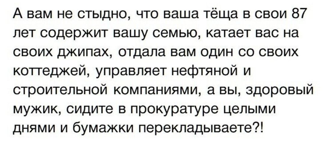 А вам не стыдно что ваша тёща в свои 87 лет содержит вашу семью катает вас на своих джипах отдала вам один со своих коттеджей управляет нефтяной и строительной компаниями а вы здоровый мужик сидите в прокуратуре целыми днями и бумажки перекладываете