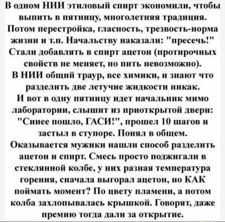 В одном НИИ этиловый спирт экономили чтобы выпить в пятницу многолетняя традиция Потом перестройка гласность трезвость норма жизни и тп Начальству наказали пресечь Стали добавлять в спирт ацетон протирочных свойств не меняет но пить невозможно В НИИ общий траур все химики и знают что разделить две летучие жидкости так И вот в одну пятницу идет начальник мимо лаборатории слышит из приоткрытой двери