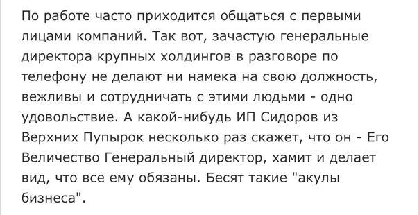 По работе часто приходится общаться с первыми лицами КОМПЭНИЙ ТЭК ВОТ зачастую генеральные директора крупных холдингов в разговоре по телефону не делают ни намека на свою должность вежливы и сотрудничать с этими людьми одно удовольствие А какойнибудь ИП Сидоров из Верхних Пупырок несколько раз скажет что он Его Величество Генеральный директор хамит и делает вид что все ему обязаны Бесят такие акул