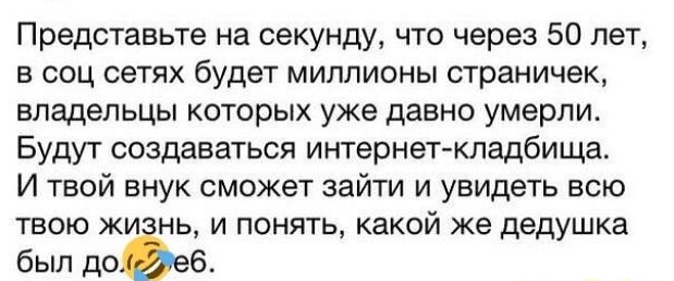 Представьте на секунду что через 50 лет в соц сетях будет миллионы страничек владельцы которых уже давно умерли Будут создаваться интернет кладбища И твой внук сможет зайти и увидеть всю твою жи нь и понять какой же дедушка был до