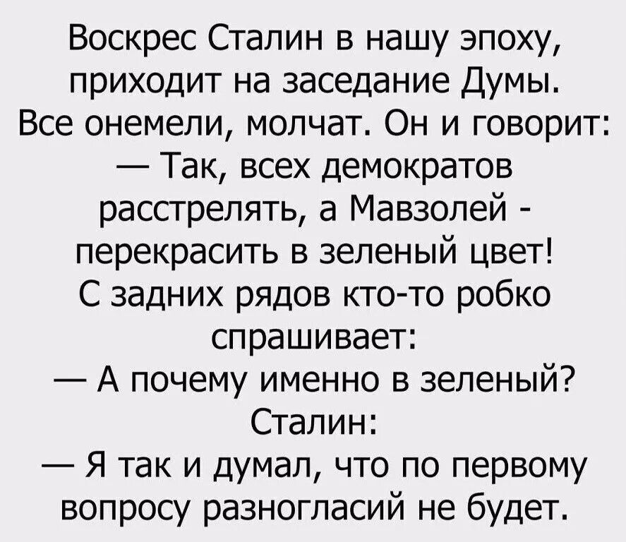 Воскрес Сталин в нашу эпоху приходит на заседание Думы Все онемели молчат Он и говорит Так всех демократов расстрелять а Мавзолей перекрасить в зеленый цвет С задних рядов кто то робко спрашивает А почему именно в зеленый Сталин Я так и думал что по первому вопросу разногласий не будет