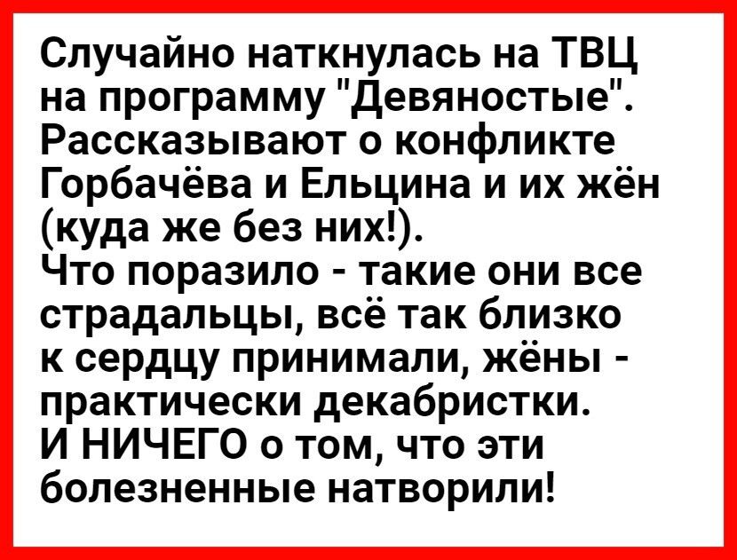 Случайно наткнулась на ТВЦ на программу девяностые Рассказывают о конфликте Горбачёва и Ельцина и их жён куда же без них Что поразило такие они все страдальцы всё так близко к сердцу принимали жёны практически декабристки И НИЧЕГО о том что эти болезненные натворили