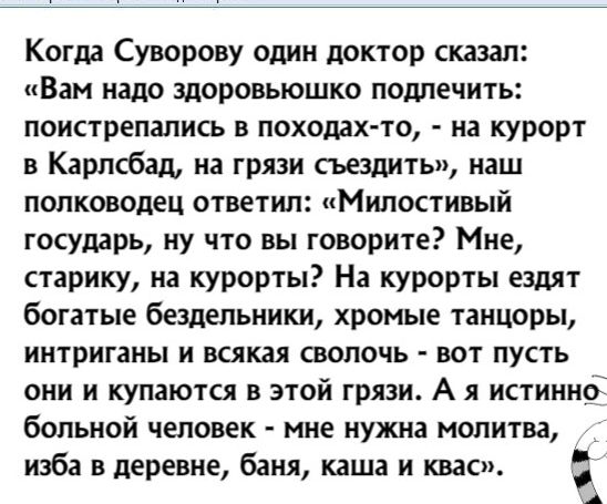Когда Суворову один доктор сказал Вам надо здоровьюшко подлечить поистрепапись в походах то на курорт в Карлсбад на грязи съездить наш полководец ответил Милостивый государь ну что вы говорите Мне старику на курорты На курорты ездят богатые бездельники хромые танцоры иитриганы и всякая сволочь вот пусть они и купаются в этой грязи А я истиинсі больной человек мне нужна молитва изба в деревне баня 