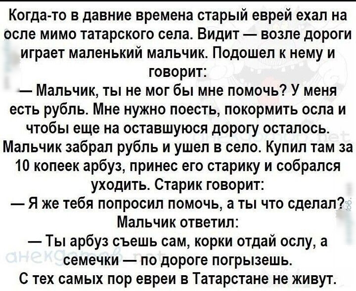 Когда то в давние времена старый еврей ехал на осле мимо татарского села Видит возле дороги играет маленький мальчик Подошел к нему и говорит Мальчик ты не мог бы мне помочь У меня есть рубль Мне нужно поесть покормить оспа и чтобы еще на оставшуюся дорогу осталось Мальчик забрал рубль и ушел в село Купил там за 10 копеек арбуз принес его старику и собрался уходить Старик говорит Я же тебя попроси