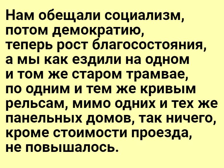 Нам обещали социализм потом демократию теперь рост благосостояния а мы как ездили на одном и том же старом трамвае по одним и тем же кривым рельсам мимо одних и тех же панельных домов так ничего кроме стоимости проезда не повышалось