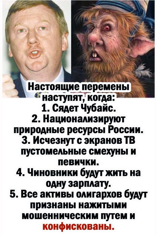 Настоящие перемены наступят когда 1 Сядет Чубайс 2 Национапнзируют природные ресурсы России 3 Исчезнут с экранов ТВ пустоиепьные смехуны и певичкн 4 Чиновники будут жить на одну зарплату 5 Все активы олигархов будут признаны нажитыии мошенничес и путем и