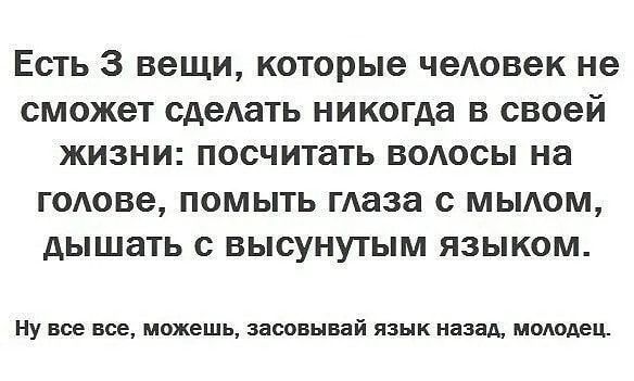 Есть 3 вещи которые человек не СМОЖЭТ сделать никогда В своей ЖИЗНИ посчитать ВОАОСЫ на ГОАОВЭ ПОМЫТЬ маза с МЫАОМ дЫШЗТЬ с ВЫСУНУТЫМ ЯЗЫКОМ Ну все все можешь засовывай язык назад молодец