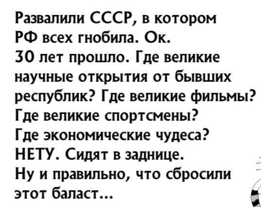 Развалили СССР в котором РФ всех гнобипа Ок 30 лет прошло Где великие научные открытия от бывших республик Где великие фильмы Где великие спортсмены Где экономические чудеса НЕТУ Сидят в заднице Ну и правильно что сбросили этот баласт д