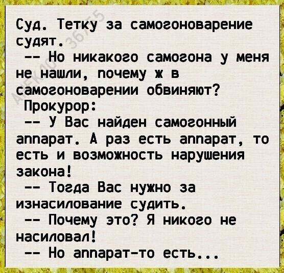 СУД Тетку за самогоноварение судят Но никакого самогона у меня не нашли почему ж в самогоноварении обвиняют Прокурор У Вас найден самогонный аппарат А раз есть аппарат то есть и возможность нарушения закона Тогда Вас нужно за изнасилование судить Почему это я никого не насиловал Но аппарат то есть