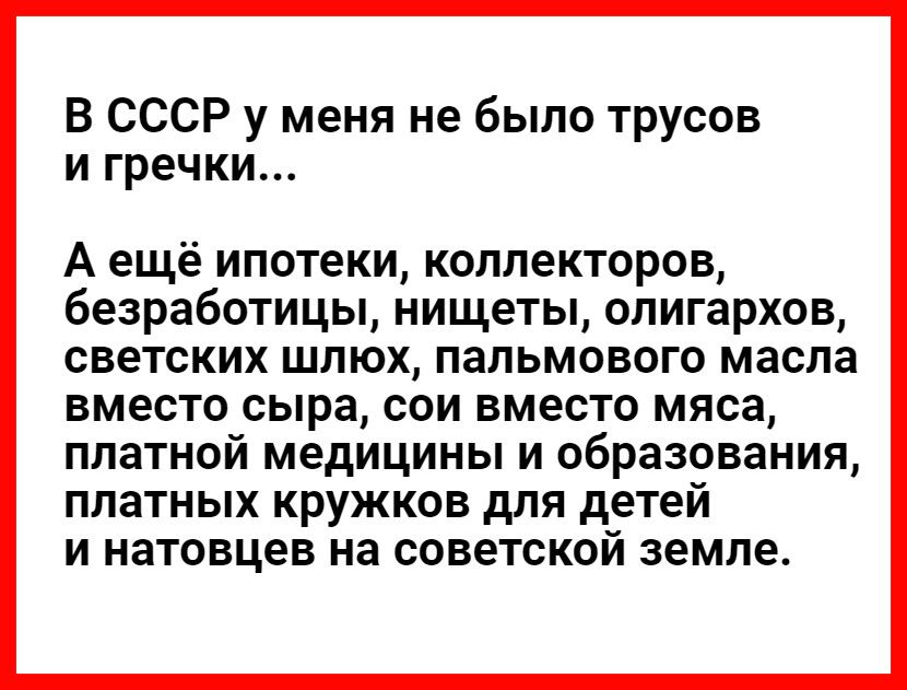 В СССР у меня не было трусов и гречки А ещё ипотеки коллекторов безработицы нищеты олигархов СВЕТСКИХ ШЛЮХ ПЗЛЬМОВОГО масла ВМЭСТО сыра СОИ вместо мяса ПЛЗТНОЙ МЕДИЦИНЫ И образования ПЛЗТНЫХ КРУЖКОВ дЛЯ детей И НЗТОВЦЭВ НЗ СОВЭТСКОЙ земле