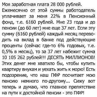 Моя заработная плата 28 000 рублей Ежемесячно от этой суммы работодатель уплачивает за меня 22 в Пенсионный фонд ге 6160 рублей Мне 23 года и до пенсии до 60 лет мне еще 37 лет Если эту сумму 6160 рублей каждый месяц перево дить на вклад в банке под действующие проценты сейчас где то 6 годовых те 05 в месяц то за 37 лет набежит сумма 10 105 262 рублей ДЕСЯТЬ МИЛЛИОНОВ Этих денег мне хватило бы что