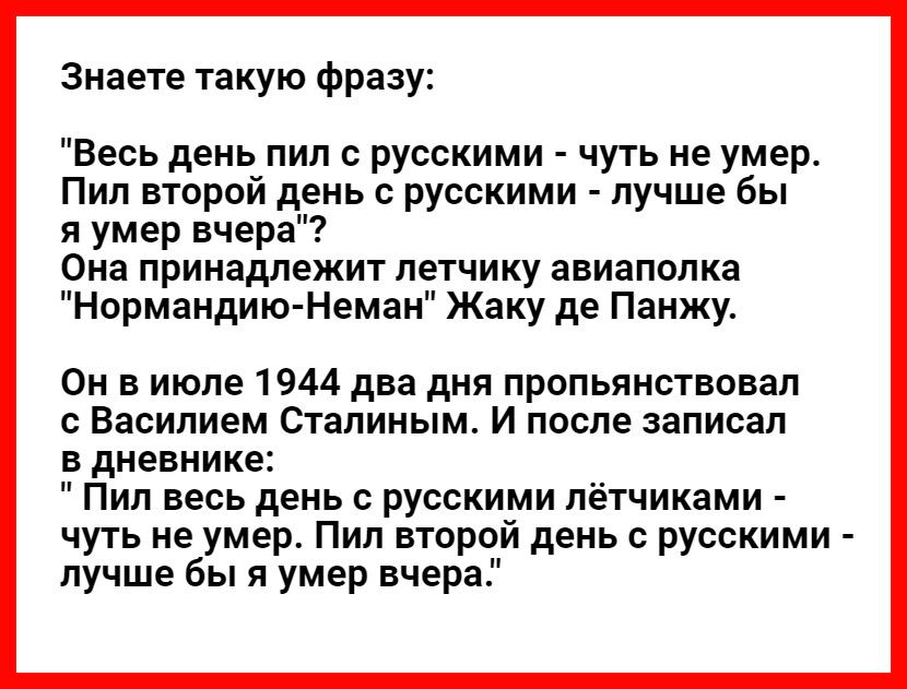 Знаете такую фразу Весь день пил с русскими чуть не умер Пил второй день с русскими лучше бы я умер вчера Она принадлежит летчику авиаполка Нормандию Неман Жаку де Панжу Он в июле 1944 два дня пропьянствовал с Василием Сталиным И после записал в дневнике Пил весь день с русскими лётчиками чуть не умер Пил второй день с русскими лучше бы я умер вчера