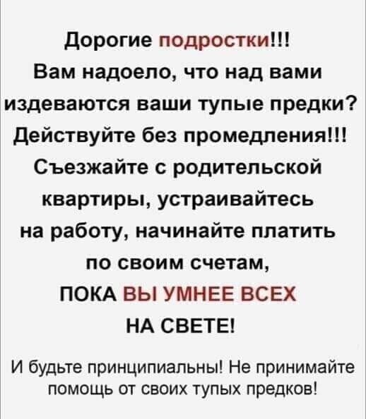 дорогие подростки Вам надоело что над вами издеваются ваши тупые предки действуйте без промедления Съезжайте с родительской квартиры устраивайтесь на работу начинайте платить по своим счетам ПОКА ВЫ УМНЕЕ ВСЕХ НА СВЕТЕ И будьте принципиальны Не принимайте помощь от своих тупых предков