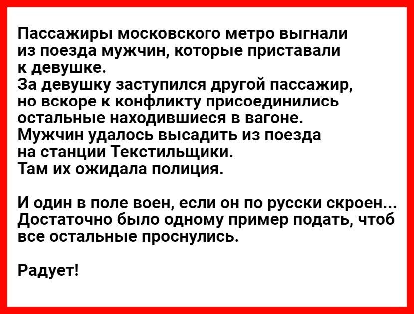 Пассажиры московского метро выгнали из поезда мужчин которые приставали к девушке За девушку заступился другой пассажир но вскоре к конфликту присоединились остальные находившиеся в вагоне Мужчин удалось высадить из поезда на станции Текстильщики Там их ожидала полиция И один в поле воен если он по русски скроен достаточно было одному пример подать чтоб все остальные проснулись Радует