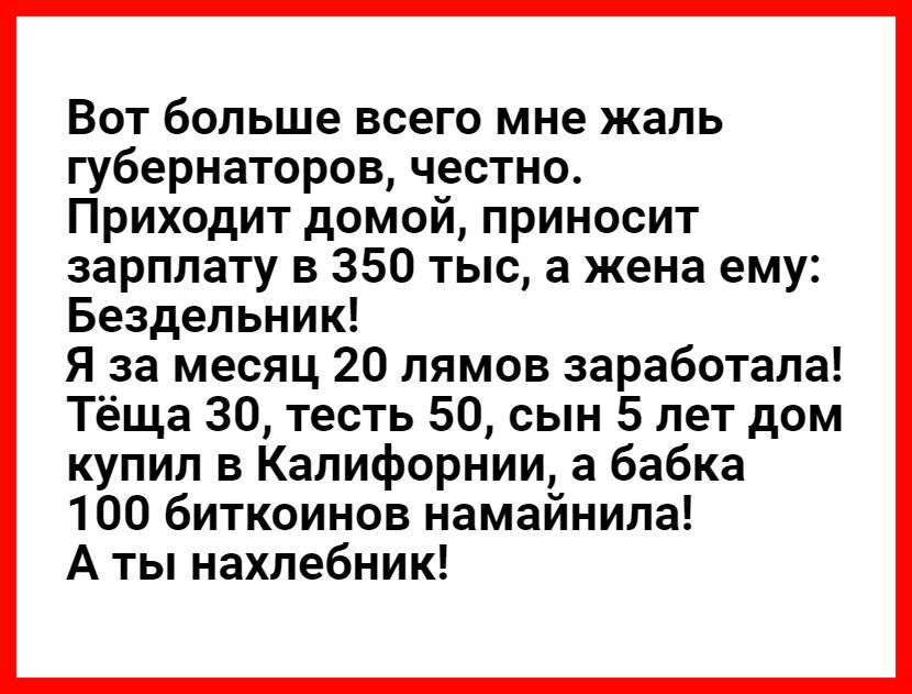 Вот больше всего мне жаль губернаторов честно Приходит домой приносит зарплату в 350 тыс а жена ему Бездельник Я за месяц 20 лямов заработала Тёща 30 тесть 50 сын 5 лет дом купил в Калифорнии а бабка 100 биткоинов намайнила А ты нахлебник