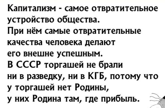 Капитализм самое отвратительное устройство общества При нём самые отвратительные качества человека делают его внешне успешным В СССР торгашей не брали ни в разведКУ ни в КГБ потому что у торгашей нет Родины у них Родина там где прибыль