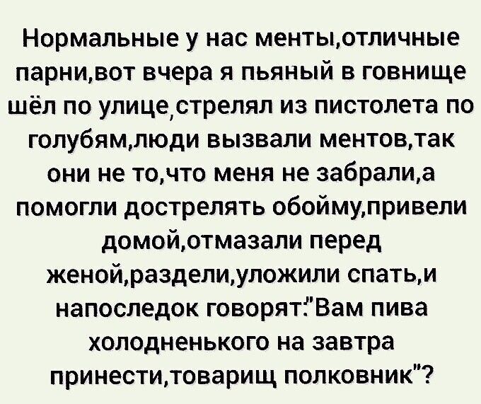 Нормальные у нас ментыотличные парнивот вчера я пьяный в говнище шёл по улицестрелял из пистолета по голубямлюди вызвали ментовтак они не точто меня не забралиа помогли дострелять обоймупривепи домойотмазали перед женойразделиуложили спатьи напоследок говорятіВам пива холодненького на завтра принеститоварищ полковник