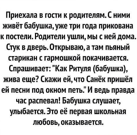 Приехала в гости к родителямС ними живёт бабушка уже три года прикована к постели Родители ушли мы с ней дома Стук в дверь Открываю а там пьяный старикан гармошкой покачивается Спрашивает Как Ритуля бабушка жива еще Скажи ей что Санёк пришёл ей песни под окном петь И ведь правда час распевал Бабушка слушает улыбается Это её первая школьная любовь оказывается