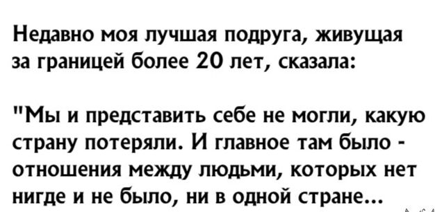 Недавно моя лучшая подруга живущая за границей более 20 лет сказала Мы и представить себе не могли какую страну потеряли И главное там было отношения между людьми которых нет нигде и не было ни в одной стране