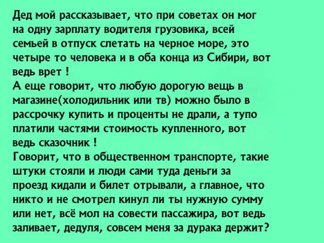 дед мой рассказывает что при советах он мог на одну зарплату водителя грузовика всей семьей в отпуск слетать на черное море это четыре то человека и в оба конца из Сибири вот ведь врет А еще говорит что любую дорогую вещь в магазинехолодильник или тв можно было в рассрочку купить и проценты не драли а тупо платили частями стоимость купленного вот ведь сказочник Говорит что в общественном транспорт