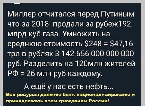 Миллер отчитался перед Путиным что за 2018 продали за рубеж 92 млрд куб газа Умножить на среднюю стоимость 248 34716 трл в рублях 3142 656 000 000 000 руб Разделить на 12Омлн жителей РФ 26 млн руб каждому А ещё у нас есть нефть Все РЕСУРСЫ должны 6ЬТЬ ИЩИОНВПИЗИРШЯНЬ И принадлежать всем грдждяиам России
