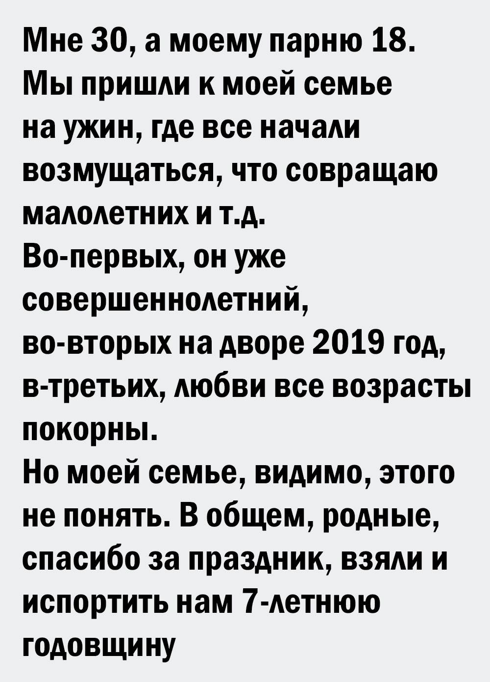 Мне 30 а моему парню 18 Мы пришди к моей семье на ужин где все начаАи возмущаться что совращаю маАоАетних и тд Во первых он уже совершенноАетний во вторых на дворе 2019 год в третьих Аюбви все возрасты покорньь Но моей семье видимо этого не понять В общем родные спасибо за праздник взяди и испортить нам 7 Аетнюю годовщину