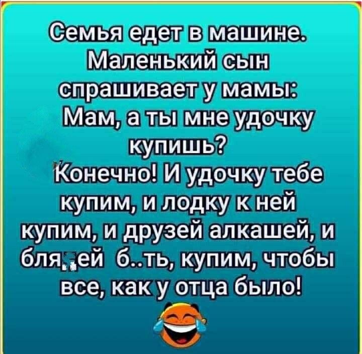 Семья едет в машине Маленький сын спрашивает у мамы Мам а ты мне удочку купишь Конечно И удочку тебе купим и лодку к ней купим и друзей алкашей и бляей бть купим чтобы все как у отца было