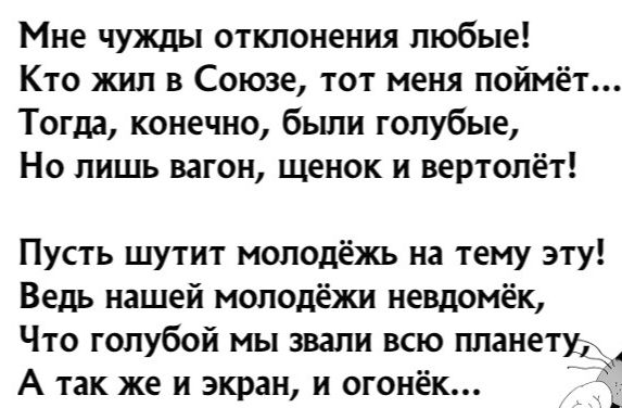 Мне чужды отклонения любые Кто жил в Союзе тот меня поймёт Тогда конечно были голубые Но лишь вагон щенок и вертолёт Пусть шутит молодёжь на тему эту Ведь нашей молодёжи невдомек Что голубой мы звали всю планету А так же и экран и огонёк