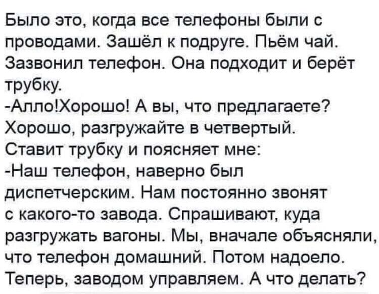 Было это когда все телефоны были с проводами Зашёл к подруге Пьём чай Зазвонил телефон Она подходит и берёт трубку АплоХорошо А вы что предлагаете Хорошо разгружайте в четвертый Ставит трубку и поясняет мне Наш телефон наверно был диспетчерским Нам постоянно звонят с какого то завода Спрашивают куда разгружать вагоны Мы вначале объясняли что телефон домашний Потом надоело Теперь заводом управляем 