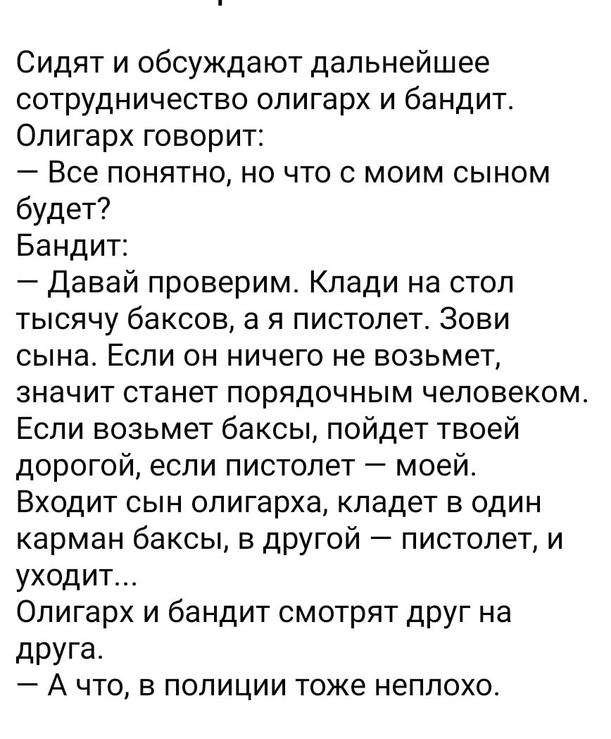 Сидят и обсуждают дальнейшее сотрудничество олигарх и бандит Олигарх говорит Все понятно но что с моим сыном будет Бандит Давай проверим Клади на стол тысячу баксов а я пистолет Зови сына Если он ничего не возьмет значит станет порядочным человеком Если возьмет баксы пойдет твоей дорогой если пистолет моей Входит сын олигарха кладет в один карман баксы в другой пистолет и уходит Олигарх и бандит с
