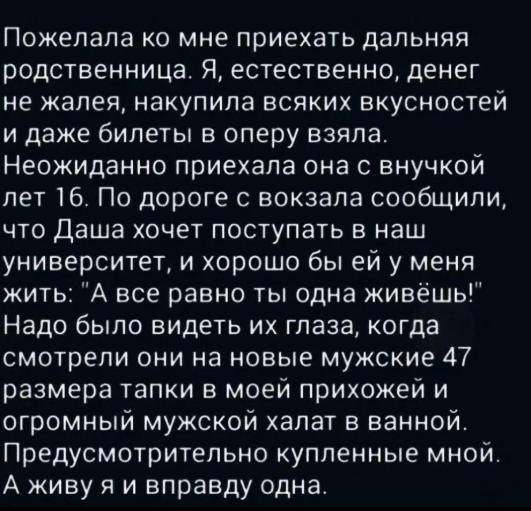 Пожелала ко мне приехать дальняя родственница Я естественно денег не жалея накупила всяких вкусностей и даже билеты в оперу взяла Неожиданно приехала она с внучкой лет 16 По дороге с вокзала сообщили что Даша хочет поступать в наш университет и хорошо бы ей у меня жить А все равно ты одна живёшь Надо было видеть их глаза когда смотрели они на новые мужские 47 размера тапки в моей прихожей и огромн
