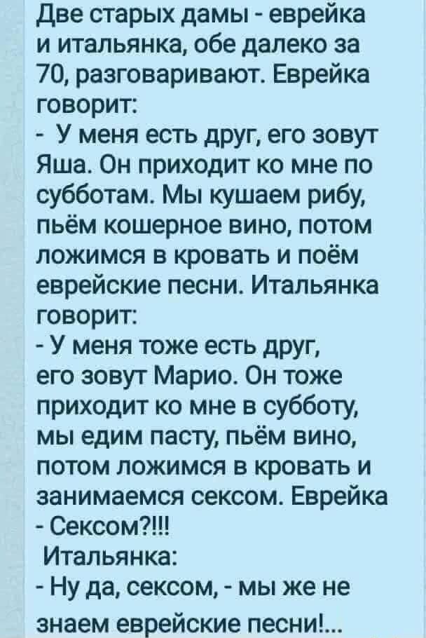 Две старых дамы еврейка и итальянка обе далеко за 70 разговаривают Еврейка говорит У меня есть друг его зовут Яша Он приходит ко мне по субботам Мы кушаем рибу пьём кошерное вино потом ложимся в кровать и поём еврейские песни Итальянка говорит У меня тоже есть друг его зовут Марио Он тоже приходит ко мне в субботу мы едим пасту пьём вино потом ложимся в кровать и занимаемся сексом Еврейка Сексом И