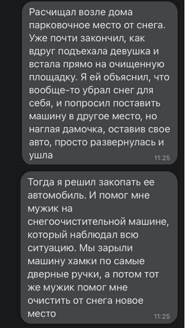 Расчищал возле дома парковочное место от снега Уже почти закончил как вдруг подъехала девушка и встала прямо на очищенную площадку Я ей объяснил что вообщето убрал снег для себя и попросил поставить машину в другое место но наглая дамочка оставив свое авто просто развернулась и ушла 1725 Тогда я решил закопать ее автомобиль И помог мне мужик на снегоочистительной машине который наблюдал всю ситуац