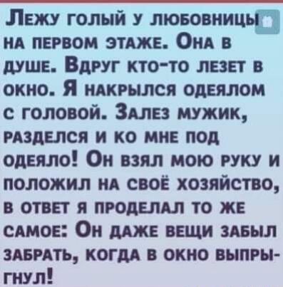 Лежу голый у лювовницьп ид первом этджв Онд душе Вдруг кто то лезет в окно Я шгылся опытом с головой Здлвз мужик издыся и ко мне под одеяло Он взял мою руку и положил ид своё хозяйство в ответ я прошил то ж симов Он мж вещи здныл гнить когдд в окно выпры гнул