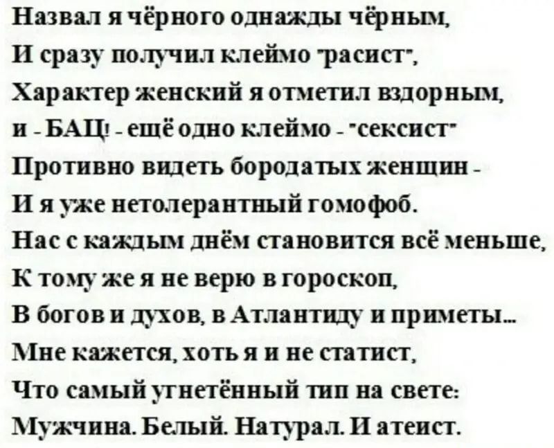 Назвал я чёрного однажды чёрным И сразу получил клеймо расист Характер женский я отметил вздорным н БАШ _ ещё одно клеймо _ сексист Противно вндетъ бородатых женшин И я уже нетолерантиый гомофоб Нас с каждым днём становится всё меньше К тому же я не верю в гороскоп В богов и духов в Атлантиду и приметы Мне кажется хоть я и не статист Что самый тнетённый тии на свете Мужчина Белый Натурал И атеист