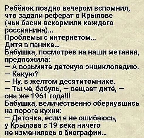 Ребёнок поздно вечером вспомнил что задали реферат о Крылове чьи басни вскормили каждого россиянина Проблемы с интернетом дитя в панике Бабушка посмотрев на наши метания предложила А возьмите детскую энциклопедию Какую Ну в желтом десятитомнике Ты чё бабуль вещает дитё она же 1961 года Бабушка величественно обернувшись на пороге кухни деточка если я не ошибаюсь у Крылова с 19 века ничего не измени