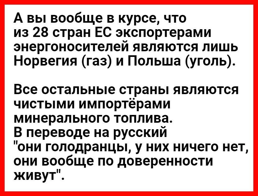 А вы вообще в курсе что из 28 стран ЕС экспортерами энергоносителей являются лишь Норвегия газ и Польша уголь Все остальные страны являются чистыми импортёрами минерального топлива В переводе на русский они голодранцы у них ничего нет они вообще по доверенности