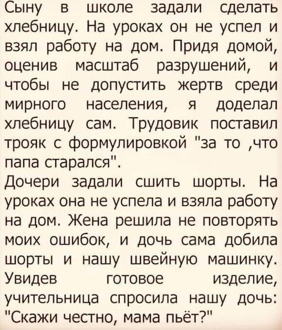 Сыну в школе задали сделать хлебницу На уроках он не успел и взял работу на дом Придя домой оценив масштаб разрушений и чтобы не допусгить жертв среди мирного населения я доделал хлебницу сам Трудовик посгавил трояк с формулировкой за то что папа сгарался Дочери задали сшить шорты На уроках она не успела и взяла работу на дом Жена решила не повторять моих ошибок и дочь сама добила шорты и нашу шве
