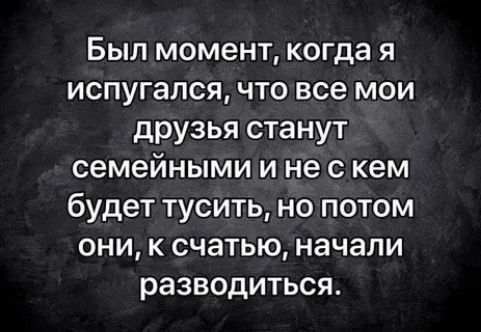 Был момент когда я испугался что все мои друзья станут семейными и не с кем будет тусить но потом они к счатью начали разводиться