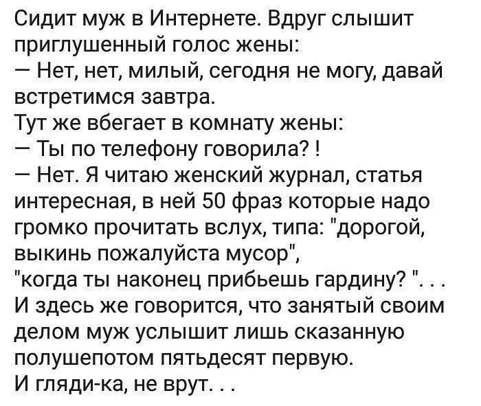 Сидит муж в Интернете Вдруг слышит приглушенный голос жены Нет нет милый сегодня не могу давай встретимся завтра Тут же вбегает в комнату жены Ты по телефону говорила Нет Я читаю женский журнал статья интересная в ней 50 фраз которые надо громко прочитать вслух типа дорогой выкинь пожалуйста мусор когда ты наконец прибьешь гардину И здесь же говорится что занятый своим делом муж услышит лишь оказа