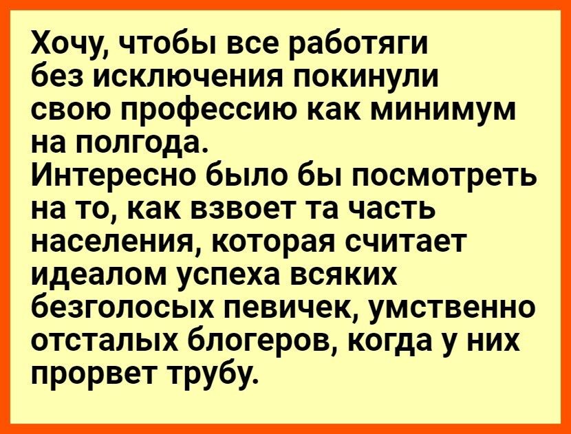 Хочу чтобы все работяги без исключения покинули свою профессию как минимум на полгода Интересно было бы посмотреть на то как взвоет та часть населения которая считает идеалом успеха ВСЯКИХ безголосых ПЭВИЧЭК УМСТВЭННО отсталых бЛОГёРОВ когда у НИХ прорвет трубу
