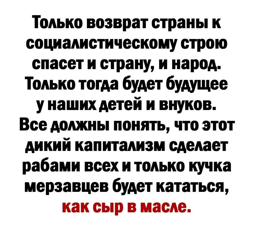 Только возврат страны к социалистическому строю спасет и страну и народ Только тогда будет будущее у наших детей и внуков Все должны понять что этот дикий капитализм сделает рабами всех и только кучка мерзавцев будет кататься как сыр в масле