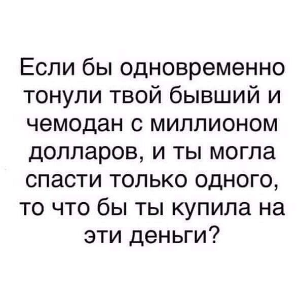 Если бы одновременно тонули твой бывший и чемодан с миллионом долларов и ты могла спасти только одного то что бы ты купила на эти деньги