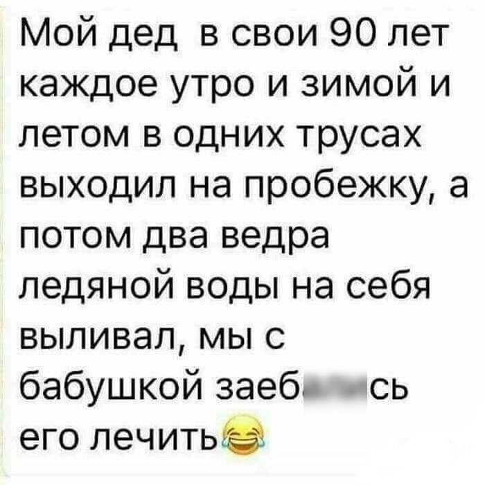 Мой дед в свои 90 лет каждое утро и зимой и летом в одних трусах выходил на пробежку а потом два ведра ледяной воды на себя выливал мы с бабушкой заеб сь его лечитьэ