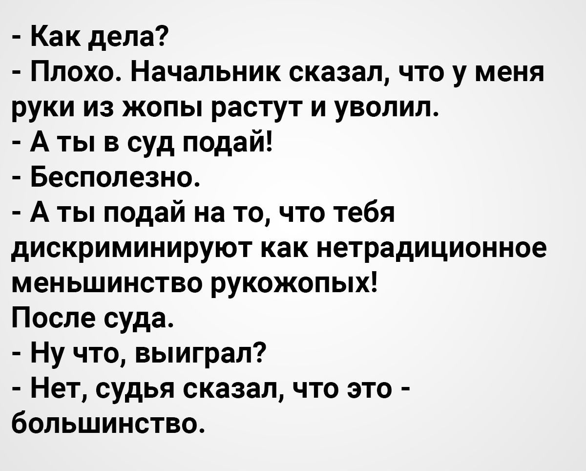 Как дела Плохо Начальник сказал что у меня руки из жопы растут и уволил А ты в суд подай Бесполезно А ты подай на то что тебя дискриминируют как нетрадиционное меньшинство рукожопых После суда Ну что выиграл Нет судья сказал что это большинство