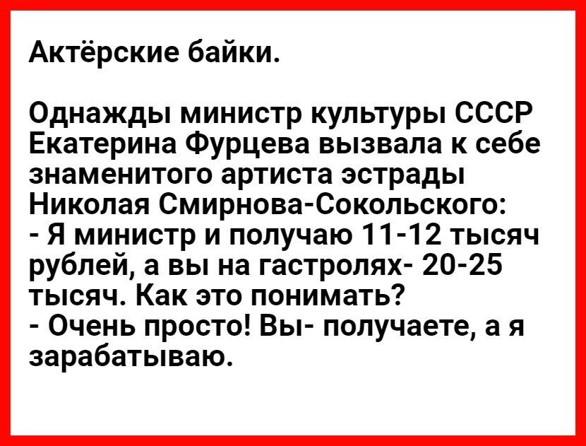 Актёрские байки Однажды министр культуры СССР Екатерина Фурцева вызвала к себе знаменитого артиста эстрады Николая Смирнова Сокольского Я министр и получаю 11 12 тысяч рублей а вы на гастролях 20 25 тысяч Как это понимать Очень просто Вы получаете а я зарабатываю