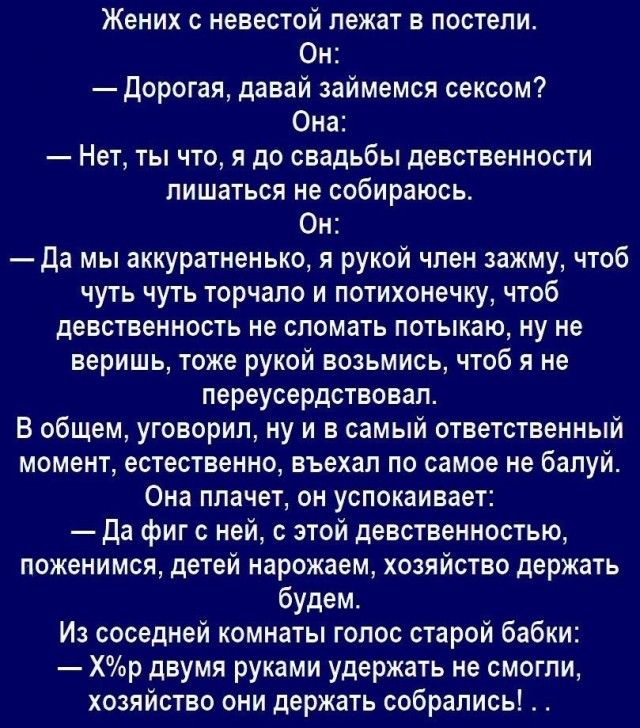 Жених с невестой лежат в постели Он дорогая давай займемся сексом Она Нет ты что я до свадьбы девственности лишаться не собираюсь Он Да мы аккуратненько я рукой член зажму чтоб чуть чуть торчапо и потихонечку чтоб девственность не сломать потыкаю ну не веришь тоже рукой возьмись чтоб я не переусердствовал В общем уговорил ну и в самый ответственный момент естественно вьехал по самое не балуй Она п