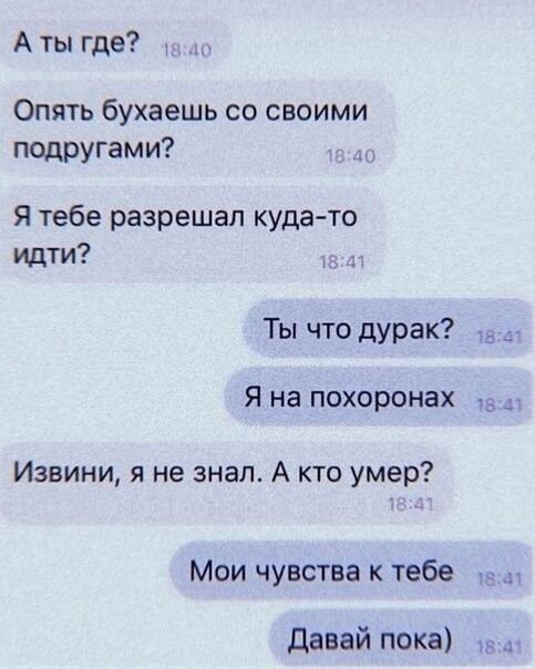 А ты где Опять бухаешь со своими ПОДРУгами Я тебе разрешал куда то идти Ты что дурак Я на похоронах Извини я не знал А кто умер Мои чувства к тебе давай пока 4