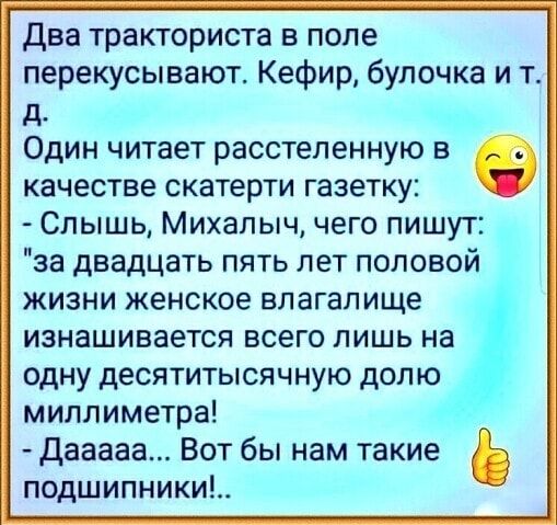 два тракториста в поле перекусывают Кефир булочка и т д Один читает расстеленную в в качестве скатерти газетку Слышь Михалыч чего пишут за двадцать пять лет половой жизни женское влагалище изнашивается всего лишь на одну десятитысячную долю миллиметра дааааа Вот бы нам такие подшипники