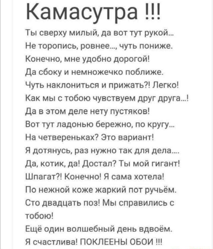 Камасутра Ты сверху милый да вот тут рукой Не торопись ровнее ЧУТЬ пониже Конечно мне удобно дорогой Да сбоку и немножечко поближе Чуть наклониться и прижать Легко Как мы с тобою чувствуем друг друга Да в этом деле нету пустяков Вот тут ладонью бережно по кругу На четвереньках Это вариант Я дотянусь раз нужно так для дела Да котик да Достал Ты мой гигант Шпагат Конечно Я сама хотела По нежной коже
